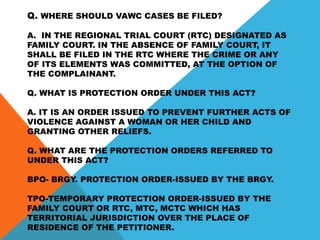 Q. WHERE SHOULD VAWC CASES BE FILED?
A. IN THE REGIONAL TRIAL COURT (RTC) DESIGNATED AS
FAMILY COURT. IN THE ABSENCE OF FAMILY COURT, IT
SHALL BE FILED IN THE RTC WHERE THE CRIME OR ANY
OF ITS ELEMENTS WAS COMMITTED, AT THE OPTION OF
THE COMPLAINANT.
Q. WHAT IS PROTECTION ORDER UNDER THIS ACT?
A. IT IS AN ORDER ISSUED TO PREVENT FURTHER ACTS OF
VIOLENCE AGAINST A WOMAN OR HER CHILD AND
GRANTING OTHER RELIEFS.
Q. WHAT ARE THE PROTECTION ORDERS REFERRED TO
UNDER THIS ACT?
BPO- BRGY. PROTECTION ORDER-ISSUED BY THE BRGY.
TPO-TEMPORARY PROTECTION ORDER-ISSUED BY THE
FAMILY COURT OR RTC, MTC, MCTC WHICH HAS
TERRITORIAL JURISDICTION OVER THE PLACE OF
RESIDENCE OF THE PETITIONER.
 