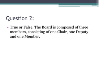 Question 2:
• True or False. The Board is composed of three
members, consisting of one Chair, one Deputy
and one Member.
 