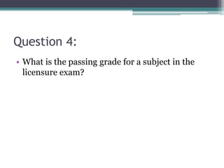 Question 4:
• What is the passing grade for a subject in the
licensure exam?
 