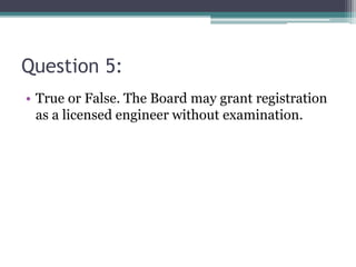 Question 5:
• True or False. The Board may grant registration
as a licensed engineer without examination.
 