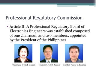 Professional Regulatory Commission
• Article II: A Professional Regulatory Board of
Electronics Engineers was established composed
of one chairman, and two members, appointed
by the President of the Philippines.
Chairman: Sylvia I. Marcelo Member: Joel B. Bajador Member: Nestor C. Dacanay
 