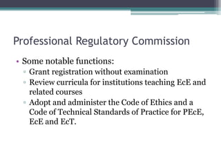 Professional Regulatory Commission
• Some notable functions:
▫ Grant registration without examination
▫ Review curricula for institutions teaching EcE and
related courses
▫ Adopt and administer the Code of Ethics and a
Code of Technical Standards of Practice for PEcE,
EcE and EcT.
 