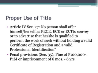 Proper Use of Title
• Article IV Sec. 27: No person shall offer
himself/herself as PECE, ECE or ECTto convey
or to advertise that he/she is qualified to
perform the work of such without holding a valid
Certificate of Registration and a valid
Professional Identification“
• Penal provisions (Sec. 35): Fine of P100,000-
P1M or imprisonment of 6 mos. - 6 yrs.
 