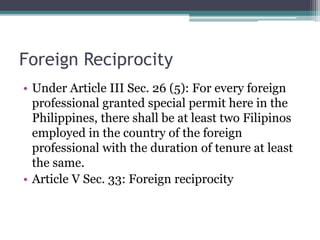 Foreign Reciprocity
• Under Article III Sec. 26 (5): For every foreign
professional granted special permit here in the
Philippines, there shall be at least two Filipinos
employed in the country of the foreign
professional with the duration of tenure at least
the same.
• Article V Sec. 33: Foreign reciprocity
 