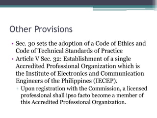 Other Provisions
• Sec. 30 sets the adoption of a Code of Ethics and
Code of Technical Standards of Practice
• Article V Sec. 32: Establishment of a single
Accredited Professional Organization which is
the Institute of Electronics and Communication
Engineers of the Philippines (IECEP).
▫ Upon registration with the Commission, a licensed
professional shall ipso facto become a member of
this Accredited Professional Organization.
 