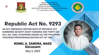 AN ACT AMENDING CERTAIN SECS OF REPUBLIC ACT
NUMBERED SEVENTY-EIGHT HUNDRED AND THIRTY-SIX
(R.A. NO. 7836), OTHERWISE KNOWN AS THE“PHILIPPINE
TEACHERS PROFESSIONALIZATION ACT OF 1994”
Republic Act No. 9293
May 3, 2023
Republic of the Philippines
MINDANAOSTATEUNIVERSITY
SCHOOL OF GRADUATE STUDIES
DOCTOR OF PHILOSOPHY IN EDUCATION PROGRAM
J.P. Laurel Avenue, General Santos City
ROMEL A. ZAMORA, MAED
Discussant
 