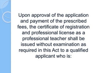 Upon approval of the application
and payment of the prescribed
fees, the certificate of registration
and professional license as a
professional teacher shall be
issued without examination as
required in this Act to a qualified
applicant who is:
 