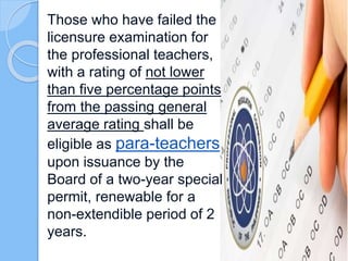 Those who have failed the
licensure examination for
the professional teachers,
with a rating of not lower
than five percentage points
from the passing general
average rating shall be
eligible as para-teachers
upon issuance by the
Board of a two-year special
permit, renewable for a
non-extendible period of 2
years.
 