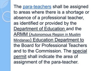 The para-teachers shall be assigned
to areas where there is a shortage or
absence of a professional teacher,
as identified or provided by the
Department of Education and the
ARMM (Autonomous Region in Muslim
Mindanao) Education Department to
the Board for Professional Teachers
and to the Commission. The special
permit shall indicate the area of
assignment of the para-teacher.
 