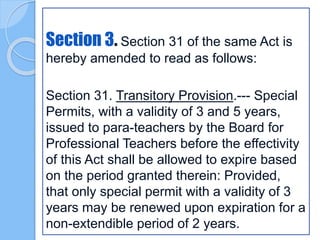 Section 3. Section 31 of the same Act is
hereby amended to read as follows:
Section 31. Transitory Provision.--- Special
Permits, with a validity of 3 and 5 years,
issued to para-teachers by the Board for
Professional Teachers before the effectivity
of this Act shall be allowed to expire based
on the period granted therein: Provided,
that only special permit with a validity of 3
years may be renewed upon expiration for a
non-extendible period of 2 years.
 
