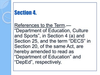 Section 4.
References to the Term.—
“Department of Education, Culture
and Sports”, in Section 4 (a) and
Section 25, and the term “DECS” in
Section 20, of the same Act, are
hereby amended to read as
“Department of Education” and
“DepEd”, respectively.
 