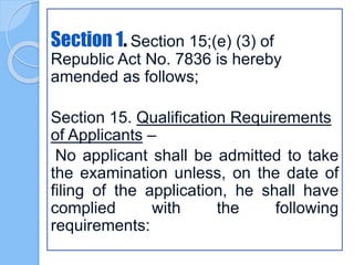 Section 1. Section 15;(e) (3) of
Republic Act No. 7836 is hereby
amended as follows;
Section 15. Qualification Requirements
of Applicants –
No applicant shall be admitted to take
the examination unless, on the date of
filing of the application, he shall have
complied with the following
requirements:
 