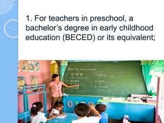 1. For teachers in preschool, a
bachelor’s degree in early childhood
education (BECED) or its equivalent;
 