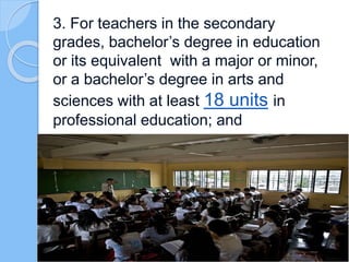 3. For teachers in the secondary
grades, bachelor’s degree in education
or its equivalent with a major or minor,
or a bachelor’s degree in arts and
sciences with at least 18 units in
professional education; and
 