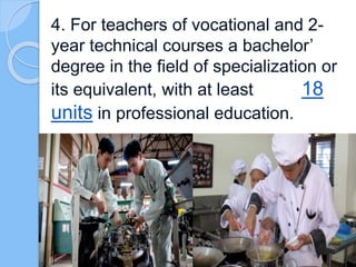 4. For teachers of vocational and 2-
year technical courses a bachelor’
degree in the field of specialization or
its equivalent, with at least 18
units in professional education.
 