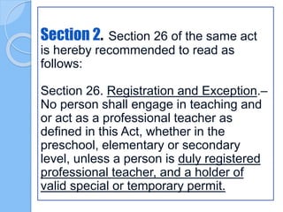 Section 2. Section 26 of the same act
is hereby recommended to read as
follows:
Section 26. Registration and Exception.–
No person shall engage in teaching and
or act as a professional teacher as
defined in this Act, whether in the
preschool, elementary or secondary
level, unless a person is duly registered
professional teacher, and a holder of
valid special or temporary permit.
 