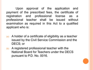 Upon approval of the application and
payment of the prescribed fees, the certificate of
registration and professional license as a
professional teacher shall be issued without
examination as required in this Act to a qualified
applicant who is:
(a) A holder of a certificate of eligibility as a teacher
issued by the Civil Service Commission and the
DECS; or
(b) A registered professional teacher with the
National Board for Teachers under the DECS
pursuant to P.D. No. 0016.
 