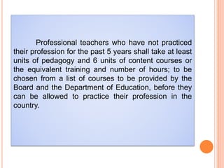 Professional teachers who have not practiced
their profession for the past 5 years shall take at least
units of pedagogy and 6 units of content courses or
the equivalent training and number of hours; to be
chosen from a list of courses to be provided by the
Board and the Department of Education, before they
can be allowed to practice their profession in the
country.
 