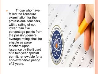  Those who have
failed the licensure
examination for the
professional teachers,
with a rating of not
lower than five
percentage points from
the passing general
average rating shall be
eligible as para-
teachers upon
issuance by the Board
of a two-year special
permit, renewable for a
non-extendible period
of 2 years.
 