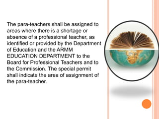 The para-teachers shall be assigned to
areas where there is a shortage or
absence of a professional teacher, as
identified or provided by the Department
of Education and the ARMM
EDUCATION DEPARTMENT to the
Board for Professional Teachers and to
the Commission. The special permit
shall indicate the area of assignment of
the para-teacher.
 