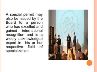 A special permit may
also be issued by the
Board to a person
who has excelled and
gained international
recognition and is a
widely acknowledged
expert in his or her
respective field of
specialization.
 
