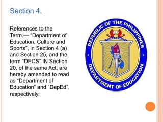 Section 4.
References to the
Term.— “Department of
Education, Culture and
Sports”, in Section 4 (a)
and Section 25, and the
term “DECS” IN Section
20, of the same Act, are
hereby amended to read
as “Department of
Education” and “DepEd”,
respectively.
 
