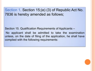 Section 1. Section 15;(e) (3) of Republic Act No.
7836 is hereby amended as follows;
Section 15. Qualification Requirements of Applicants –
No applicant shall be admitted to take the examination
unless, on the date of filing of the application, he shall have
complied with the following requirements:
 