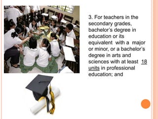 3. For teachers in the
secondary grades,
bachelor’s degree in
education or its
equivalent with a major
or minor, or a bachelor’s
degree in arts and
sciences with at least 18
units in professional
education; and
 