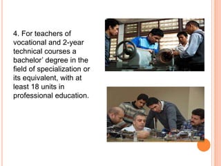 4. For teachers of
vocational and 2-year
technical courses a
bachelor’ degree in the
field of specialization or
its equivalent, with at
least 18 units in
professional education.
 