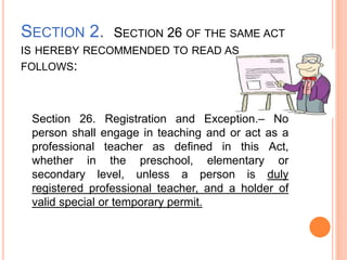 SECTION 2. SECTION 26 OF THE SAME ACT
IS HEREBY RECOMMENDED TO READ AS
FOLLOWS:
Section 26. Registration and Exception.– No
person shall engage in teaching and or act as a
professional teacher as defined in this Act,
whether in the preschool, elementary or
secondary level, unless a person is duly
registered professional teacher, and a holder of
valid special or temporary permit.
 