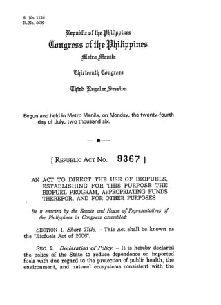 Begun and held in Metro Manila, on Monday, the twenty-fourth
     day of July, t w o thousand six.




           [ REPUBLIC No.
                    ACT                93 6 7 ]
       -_--- -
   AN ACT T O  DTRECT THE USE OF BIOFUELS.
                        -~       ~




       ESTABLISHING FOR THIS PURPOSE THE
       BIOFUEL P R O G W , APPROPRIATING FUNDS
       THEREFOR, AND FOR OTHER PURPOSES
   Be it enacted by the Senate and House o Representatives o
                                          f                 f
      the Philippines in Congress assembled:

     SECTION Short Title. - This Act shall be known as
               1.
the "Biofuels Act of 2006.

      SEC. 2. Declaration of Polky. - It is hereby declared
the policy of the State to reduce dependence on imported
fuels with due regard to the protection of public health, the
environment, and natural ecosystems consistent with the
 