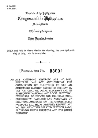 S. No. 22.31
H.No. 5352




Begun and held in Metro Manila, on Monday, the twenty-fourth
     day of July, two thousand six.




               1REPUBLIC No.
                     ACT              93 6 9 ]
    AN ACT AMENDING REPUBLIC ACT NO. 8436,
       ENTITLED "AN ACT AUTHORIZING THE
       COMMISSION ON ELECTIONS TO USE AN
       AUTOMATED ELECTION SYSTEM IN THE MAY 11,
       1998 NATIONAL OR LOCAL ELECTIONS AND IN
       SUBSEQUENT NATIONAL AND LOCAL ELECTORAL
       EXERCISES, TO ENCOURAGE TRANSPARENCY,
       CREDIBILITY, FAIRNESS AND ACCURACY OF
       ELECTIONS, AMENDING FOR THE PURPOSE BATAS
       PAMBANSA BLG. 881, AS AMENDED, REPUBLIC ACT
       NO. 1166 AND OTHER RELATED ELECTION LAWS,
       PROVIDING FUNDS THEREFOR AND FOR OTHER
       PURPOSES"
 