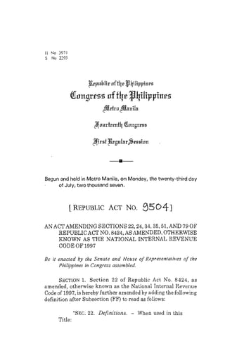 / I No 3971 
S No 2293 
Begun and held in Metro Manila, on Monday, the twenty-third day 
of July, two thousand seven. 
[REPUBLIC ACT NO. 95041 
AN ACTAMENDING SECTIONS 22,24,34,35,51, AND 79 OF 
REPUBLIC ACT NO. 8424, AS AMENDED, OTHERWISE 
KNOWN AS THE NATIONAL INTERNAL REVENUE 
CODE OF 1997 
Be it enacled by the Senate and House of Represenlariiws of the 
Philippines in Congress assembled. 
SECTION 1. Section 22 of Republic Act No. 8424, as 
amended, otherwise known as the National Internal Revenue 
Code of 1997, is hereby further amended by adding the following 
definition after Subsection (FF) to read as follows: 
"SEC. 22. Definitions. - When used in this 
Title: 
 