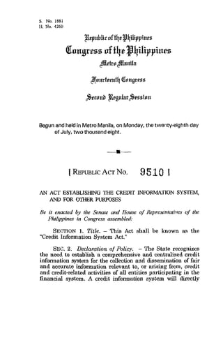 Begun and held in Metro Manila, on Monday, the twenty-eighth day
of July, two thousand eight.
[ REPUBLICACTNO. 951 4 ]
AN ACT ESTABLISHING THE CREDIT INFORMATION SYSTEM,
AND FOR OTHER PURPOSES
Be it enacted by the Senate and House of Representatives of the
Philippines in Congress assembled:
SECTION 1. Title. - This Act shall be known as the
“Credit Information System Act.”
SEC. 2. Declaration of Policy. - The State recognizes
the need to establish a comprehensive and centralized credit
information system for the collection and dissemination of fair
and accurate information relevant to, or ai5sing from, credit
and credit-related activities of aJl entities participating in the
financial system. A credit information system will directly
 