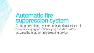 suppression system
An integratedpiping system connectedtoasourceof
extinguishing agent which suppresses fires when
actuatedby itsautomaticdetectingdevice
Automatic fire
 