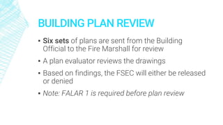 BUILDING PLAN REVIEW
▪ Six sets of plans are sent from the Building
Official to the Fire Marshall for review
▪ A plan evaluator reviews the drawings
▪ Based on findings, the FSEC will either be released
or denied
▪ Note: FALAR 1 is required before plan review
 