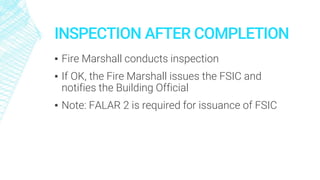 INSPECTION AFTER COMPLETION
▪ Fire Marshall conducts inspection
▪ If OK, the Fire Marshall issues the FSIC and
notifies the Building Official
▪ Note: FALAR 2 is required for issuance of FSIC
 