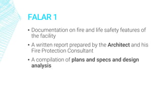 FALAR 1
▪ Documentation on fire and life safety features of
the facility
▪ A written report prepared by the Architect and his
Fire Protection Consultant
▪ A compilation of plans and specs and design
analysis
 
