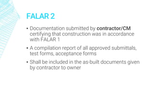 FALAR 2
▪ Documentation submitted by contractor/CM
certifying that construction was in accordance
with FALAR 1
▪ A compilation report of all approved submittals,
test forms, acceptance forms
▪ Shall be included in the as-built documents given
by contractor to owner
 