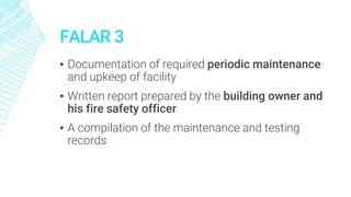 FALAR 3
▪ Documentation of required periodic maintenance
and upkeep of facility
▪ Written report prepared by the building owner and
his fire safety officer
▪ A compilation of the maintenance and testing
records
 