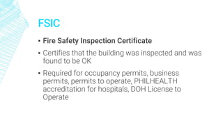 FSIC
▪ Fire Safety Inspection Certificate
▪ Certifies that the building was inspected and was
found to be OK
▪ Required for occupancy permits, business
permits, permits to operate, PHILHEALTH
accreditation for hospitals, DOH License to
Operate
 