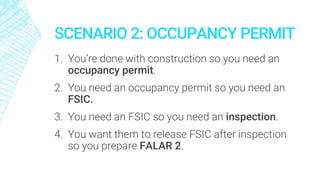 SCENARIO 2: OCCUPANCY PERMIT
1. You’re done with construction so you need an
occupancy permit.
2. You need an occupancy permit so you need an
FSIC.
3. You need an FSIC so you need an inspection.
4. You want them to release FSIC after inspection
so you prepare FALAR 2.
 