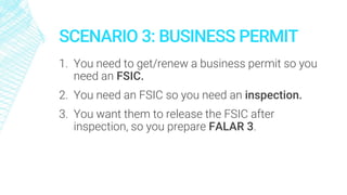 SCENARIO 3: BUSINESS PERMIT
1. You need to get/renew a business permit so you
need an FSIC.
2. You need an FSIC so you need an inspection.
3. You want them to release the FSIC after
inspection, so you prepare FALAR 3.
 