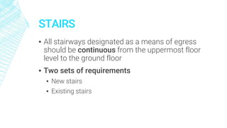 STAIRS
▪ All stairways designated as a means of egress
should be continuous from the uppermost floor
level to the ground floor
▪ Two sets of requirements
▪ New stairs
▪ Existing stairs
 