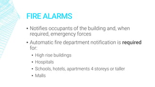 FIRE ALARMS
▪ Notifies occupants of the building and, when
required, emergency forces
▪ Automatic fire department notification is required
for:
▪ High rise buildings
▪ Hospitals
▪ Schools, hotels, apartments 4 storeys or taller
▪ Malls
 