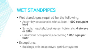 WET STANDPIPES
▪ Wet standpipes required for the following:
▪ Assembly occupancies with at least 1,000 occupant
load
▪ Schools, hospitals, businesses, hotels, etc. 4 storeys
or taller
▪ Hazardous occupancies exceeding 1,860 sqm per
floor
▪ Exceptions:
▪ Buildings with an approved sprinkler system
 