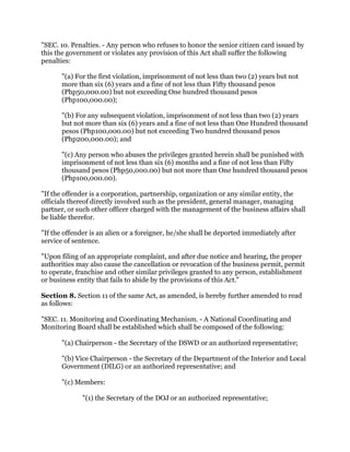 "SEC. 10. Penalties. - Any person who refuses to honor the senior citizen card issued by
this the government or violates any provision of this Act shall suffer the following
penalties:
"(a) For the first violation, imprisonment of not less than two (2) years but not
more than six (6) years and a fine of not less than Fifty thousand pesos
(Php50,000.00) but not exceeding One hundred thousand pesos
(Php100,000.00);
"(b) For any subsequent violation, imprisonment of not less than two (2) years
but not more than six (6) years and a fine of not less than One Hundred thousand
pesos (Php100,000.00) but not exceeding Two hundred thousand pesos
(Php200,000.00); and
"(c) Any person who abuses the privileges granted herein shall be punished with
imprisonment of not less than six (6) months and a fine of not less than Fifty
thousand pesos (Php50,000.00) but not more than One hundred thousand pesos
(Php100,000.00).
"If the offender is a corporation, partnership, organization or any similar entity, the
officials thereof directly involved such as the president, general manager, managing
partner, or such other officer charged with the management of the business affairs shall
be liable therefor.
"If the offender is an alien or a foreigner, he/she shall be deported immediately after
service of sentence.
"Upon filing of an appropriate complaint, and after due notice and hearing, the proper
authorities may also cause the cancellation or revocation of the business permit, permit
to operate, franchise and other similar privileges granted to any person, establishment
or business entity that fails to abide by the provisions of this Act."
Section 8. Section 11 of the same Act, as amended, is hereby further amended to read
as follows:
"SEC. 11. Monitoring and Coordinating Mechanism. - A National Coordinating and
Monitoring Board shall be established which shall be composed of the following:
"(a) Chairperson - the Secretary of the DSWD or an authorized representative;
"(b) Vice Chairperson - the Secretary of the Department of the Interior and Local
Government (DILG) or an authorized representative; and
"(c) Members:
"(1) the Secretary of the DOJ or an authorized representative;
 