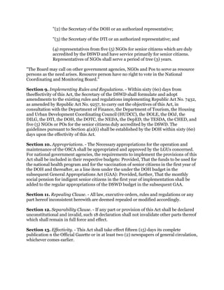 "(2) the Secretary of the DOH or an authorized representative;
"(3) the Secretary of the DTI or an authorized representative; and
(4) representatives from five (5) NGOs for senior citizens which are duly
accredited by the DSWD and have service primarily for senior citizens.
Representatives of NGOs shall serve a period of tree (3) years.
"The Board may call on other government agencies, NGOs and Pos to serve as resource
persons as the need arises. Resource person have no right to vote in the National
Coordinating and Monitoring Board."
Section 9. Implementing Rules and Regulations. - Within sixty (60) days from
theeffectivity of this Act, the Secretary of the DSWD shall formulate and adopt
amendments to the existing rules and regulations implementing Republic Act No. 7432,
as amended by Republic Act No. 9257, to carry out the objectives of this Act, in
consultation with the Department of Finance, the Department of Tourism, the Housing
and Urban Development Coordinating Council (HUDCC), the DOLE, the DOJ, the
DILG, the DTI, the DOH, the DOTC, the NEDA, the DepED, the TESDA, the CHED, and
five (5) NGOs or POs for the senior citizens duly accredited by the DSWD. The
guidelines pursuant to Section 4(a)(i) shall be established by the DOH within sixty (60)
days upon the effectivity of this Act.
Section 10. Appropriations. - The Necessary appropriations for the operation and
maintenance of the OSCA shall be appropriated and approved by the LGUs concerned.
For national government agencies, the requirements to implement the provisions of this
Act shall be included in their respective budgets: Provided, That the funds to be used for
the national health program and for the vaccination of senior citizens in the first year of
the DOH and thereafter, as a line item under the under the DOH budget in the
subsequent General Appropriations Act (GAA): Provided, further, That the monthly
social pension for indigent senior citizens in the first year of implementation shall be
added to the regular appropriations of the DSWD budget in the subsequent GAA.
Section 11. Repealing Clause. - All law, executive orders, rules and regulations or any
part hereof inconsistent herewith are deemed repealed or modified accordingly.
Section 12. Separability Clause. - If any part or provision of this Act shall be declared
unconstitutional and invalid, such 18 declaration shall not invalidate other parts thereof
which shall remain in full force and effect.
Section 13. Effectivity. - This Act shall take effect fifteen (15) days its complete
publication n the Official Gazette or in at least two (2) newspapers of general circulation,
whichever comes earlier.
 
