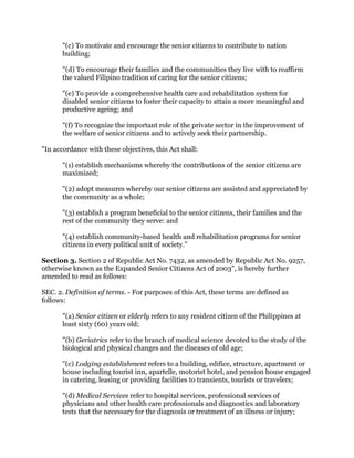 "(c) To motivate and encourage the senior citizens to contribute to nation
building;
"(d) To encourage their families and the communities they live with to reaffirm
the valued Filipino tradition of caring for the senior citizens;
"(e) To provide a comprehensive health care and rehabilitation system for
disabled senior citizens to foster their capacity to attain a more meaningful and
productive ageing; and
"(f) To recognize the important role of the private sector in the improvement of
the welfare of senior citizens and to actively seek their partnership.
"In accordance with these objectives, this Act shall:
"(1) establish mechanisms whereby the contributions of the senior citizens are
maximized;
"(2) adopt measures whereby our senior citizens are assisted and appreciated by
the community as a whole;
"(3) establish a program beneficial to the senior citizens, their families and the
rest of the community they serve: and
"(4) establish community-based health and rehabilitation programs for senior
citizens in every political unit of society."
Section 3. Section 2 of Republic Act No. 7432, as amended by Republic Act No. 9257,
otherwise known as the Expanded Senior Citizens Act of 2003", is hereby further
amended to read as follows:
SEC. 2. Definition of terms. - For purposes of this Act, these terms are defined as
follows:
"(a) Senior citizen or elderly refers to any resident citizen of the Philippines at
least sixty (60) years old;
"(b) Geriatrics refer to the branch of medical science devoted to the study of the
biological and physical changes and the diseases of old age;
"(c) Lodging establishment refers to a building, edifice, structure, apartment or
house including tourist inn, apartelle, motorist hotel, and pension house engaged
in catering, leasing or providing facilities to transients, tourists or travelers;
"(d) Medical Services refer to hospital services, professional services of
physicians and other health care professionals and diagnostics and laboratory
tests that the necessary for the diagnosis or treatment of an illness or injury;
 