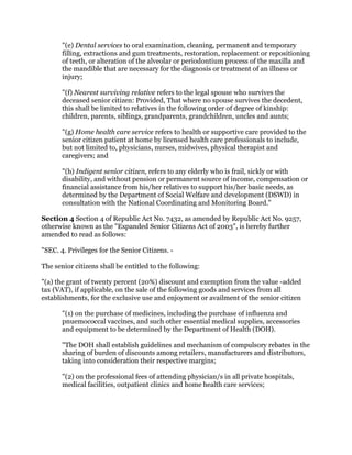 "(e) Dental services to oral examination, cleaning, permanent and temporary
filling, extractions and gum treatments, restoration, replacement or repositioning
of teeth, or alteration of the alveolar or periodontium process of the maxilla and
the mandible that are necessary for the diagnosis or treatment of an illness or
injury;
"(f) Nearest surviving relative refers to the legal spouse who survives the
deceased senior citizen: Provided, That where no spouse survives the decedent,
this shall be limited to relatives in the following order of degree of kinship:
children, parents, siblings, grandparents, grandchildren, uncles and aunts;
"(g) Home health care service refers to health or supportive care provided to the
senior citizen patient at home by licensed health care professionals to include,
but not limited to, physicians, nurses, midwives, physical therapist and
caregivers; and
"(h) Indigent senior citizen, refers to any elderly who is frail, sickly or with
disability, and without pension or permanent source of income, compensation or
financial assistance from his/her relatives to support his/her basic needs, as
determined by the Department of Social Welfare and development (DSWD) in
consultation with the National Coordinating and Monitoring Board."
Section 4 Section 4 of Republic Act No. 7432, as amended by Republic Act No. 9257,
otherwise known as the "Expanded Senior Citizens Act of 2003", is hereby further
amended to read as follows:
"SEC. 4. Privileges for the Senior Citizens. -
The senior citizens shall be entitled to the following:
"(a) the grant of twenty percent (20%) discount and exemption from the value -added
tax (VAT), if applicable, on the sale of the following goods and services from all
establishments, for the exclusive use and enjoyment or availment of the senior citizen
"(1) on the purchase of medicines, including the purchase of influenza and
pnuemococcal vaccines, and such other essential medical supplies, accessories
and equipment to be determined by the Department of Health (DOH).
"The DOH shall establish guidelines and mechanism of compulsory rebates in the
sharing of burden of discounts among retailers, manufacturers and distributors,
taking into consideration their respective margins;
"(2) on the professional fees of attending physician/s in all private hospitals,
medical facilities, outpatient clinics and home health care services;
 